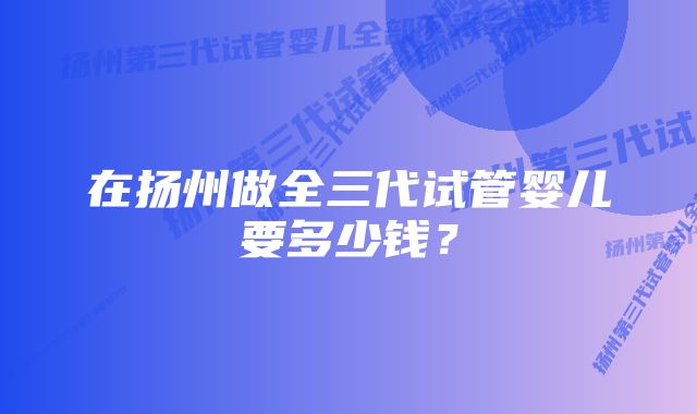 在扬州做全三代试管婴儿要多少钱？