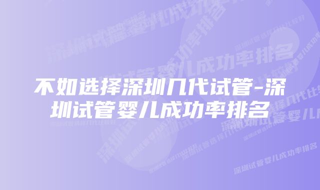 不如选择深圳几代试管-深圳试管婴儿成功率排名