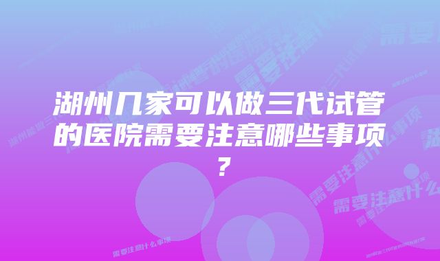 湖州几家可以做三代试管的医院需要注意哪些事项？