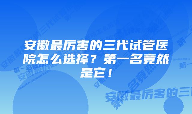 安徽最厉害的三代试管医院怎么选择？第一名竟然是它！