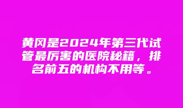 黄冈是2024年第三代试管最厉害的医院秘籍，排名前五的机构不用等。