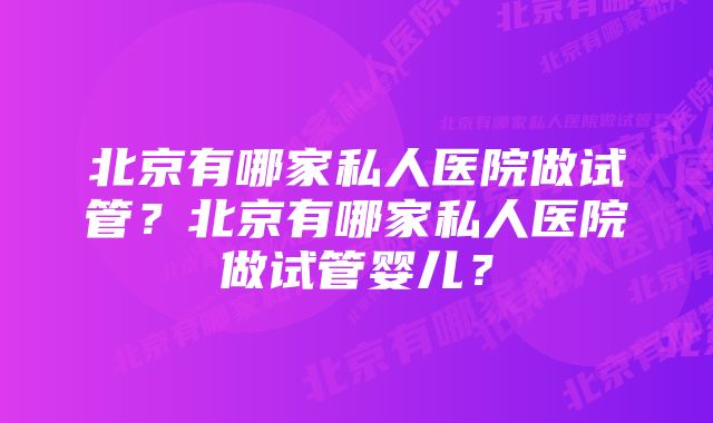 北京有哪家私人医院做试管？北京有哪家私人医院做试管婴儿？