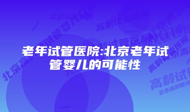 老年试管医院:北京老年试管婴儿的可能性