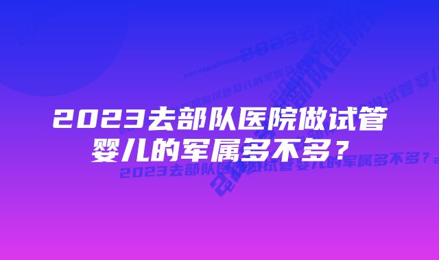 2023去部队医院做试管婴儿的军属多不多？