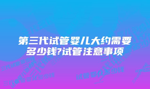 第三代试管婴儿大约需要多少钱?试管注意事项