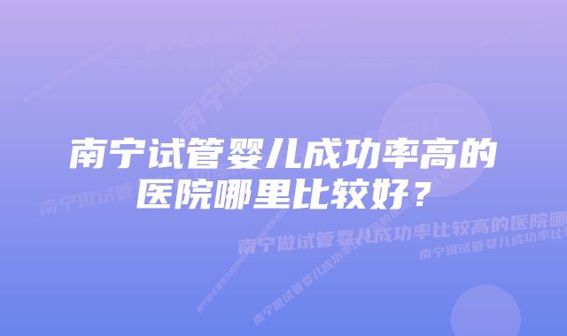 南宁试管婴儿成功率高的医院哪里比较好？