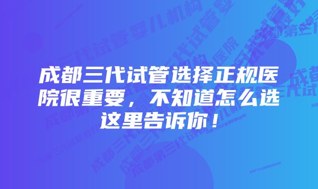 成都三代试管选择正规医院很重要，不知道怎么选这里告诉你！