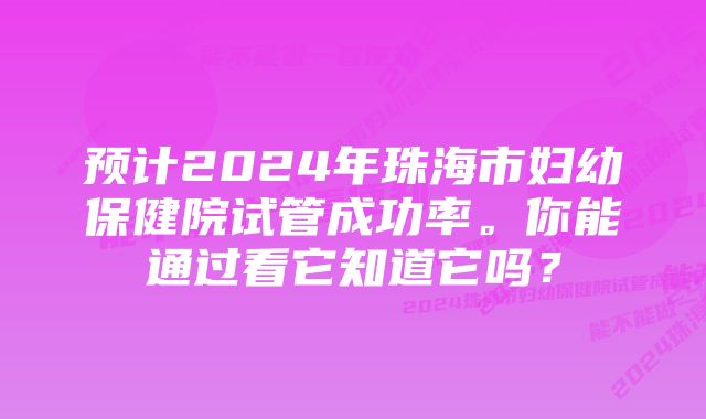 预计2024年珠海市妇幼保健院试管成功率。你能通过看它知道它吗？