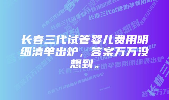 长春三代试管婴儿费用明细清单出炉，答案万万没想到。