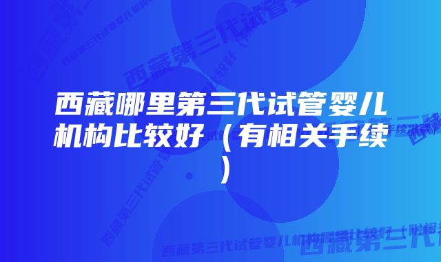 西藏哪里第三代试管婴儿机构比较好（有相关手续）