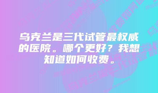 乌克兰是三代试管最权威的医院。哪个更好？我想知道如何收费。