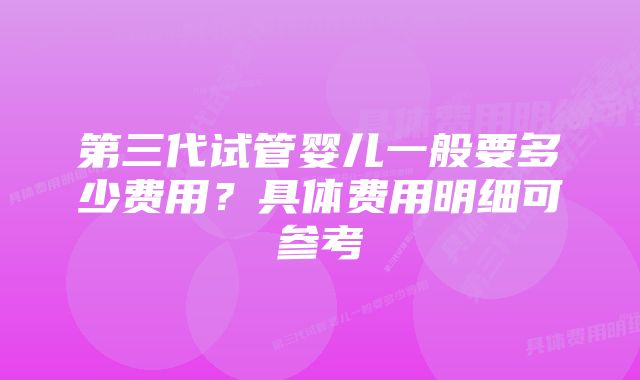 第三代试管婴儿一般要多少费用？具体费用明细可参考