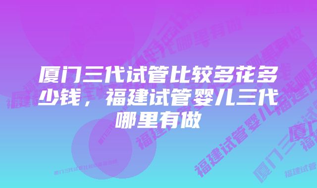 厦门三代试管比较多花多少钱，福建试管婴儿三代哪里有做