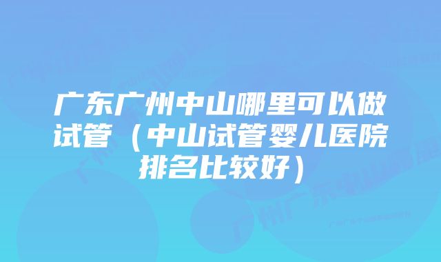 广东广州中山哪里可以做试管（中山试管婴儿医院排名比较好）