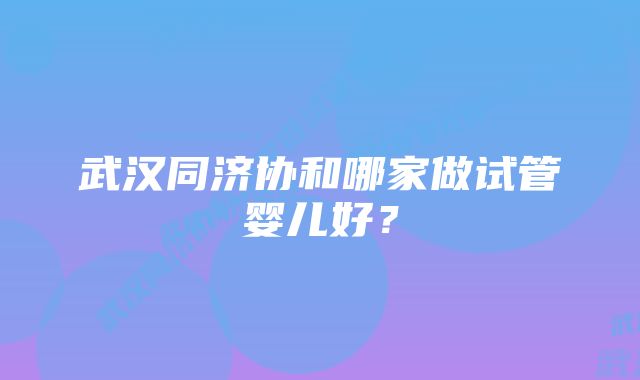 武汉同济协和哪家做试管婴儿好？