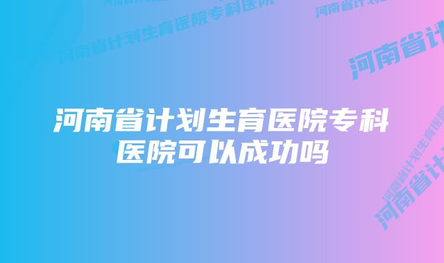 河南省计划生育医院专科医院可以成功吗