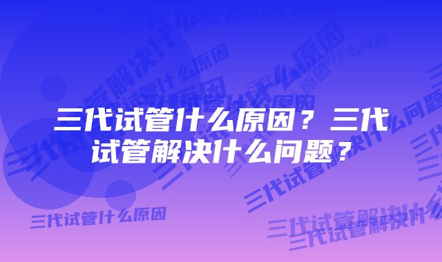 三代试管什么原因？三代试管解决什么问题？