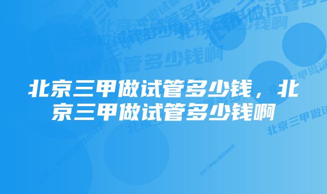 北京三甲做试管多少钱，北京三甲做试管多少钱啊