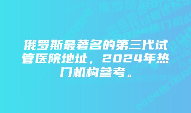 俄罗斯最著名的第三代试管医院地址，2024年热门机构参考。