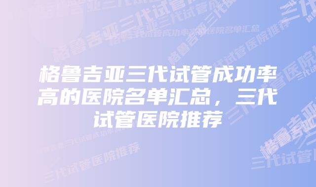 格鲁吉亚三代试管成功率高的医院名单汇总，三代试管医院推荐