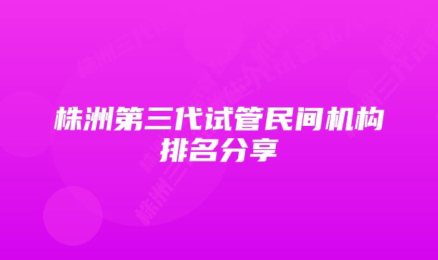 株洲第三代试管民间机构排名分享