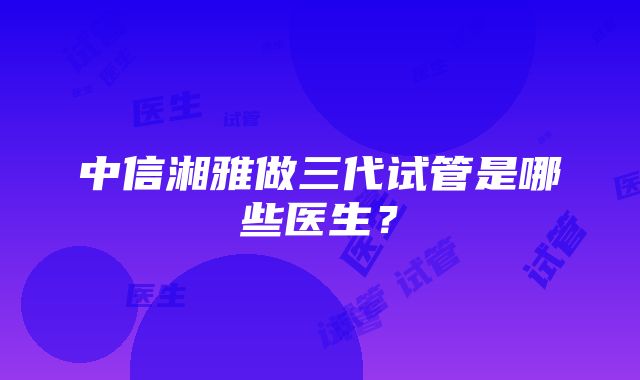 中信湘雅做三代试管是哪些医生？