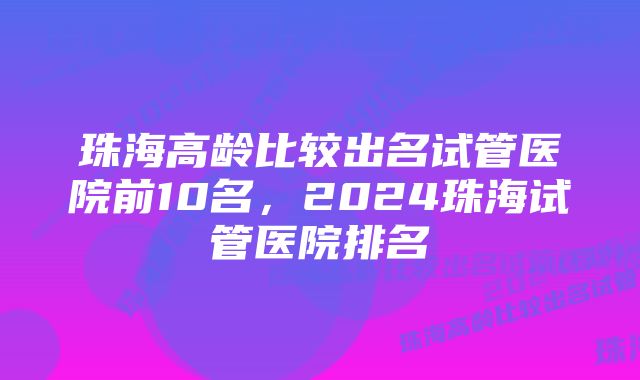 珠海高龄比较出名试管医院前10名，2024珠海试管医院排名