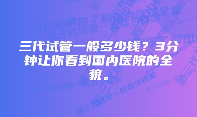 三代试管一般多少钱？3分钟让你看到国内医院的全貌。