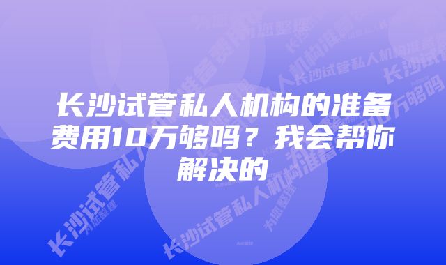 长沙试管私人机构的准备费用10万够吗？我会帮你解决的