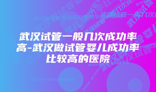 武汉试管一般几次成功率高-武汉做试管婴儿成功率比较高的医院