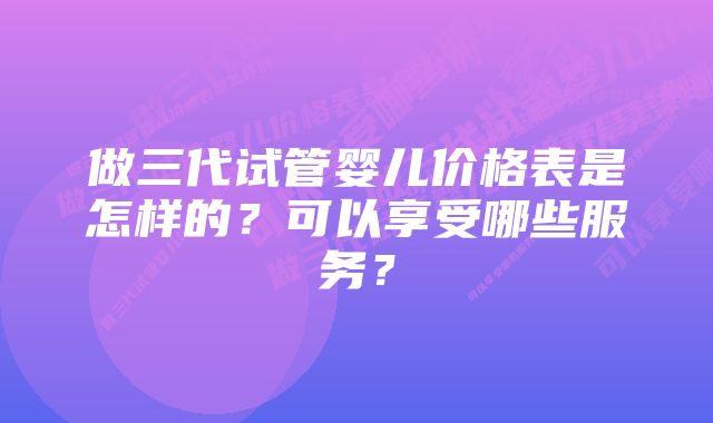 做三代试管婴儿价格表是怎样的？可以享受哪些服务？