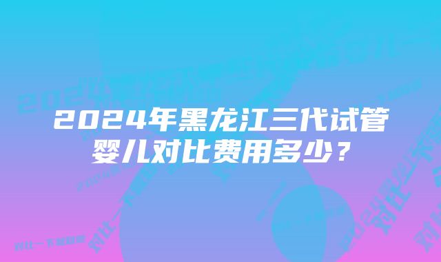 2024年黑龙江三代试管婴儿对比费用多少？