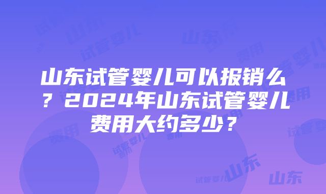 山东试管婴儿可以报销么？2024年山东试管婴儿费用大约多少？