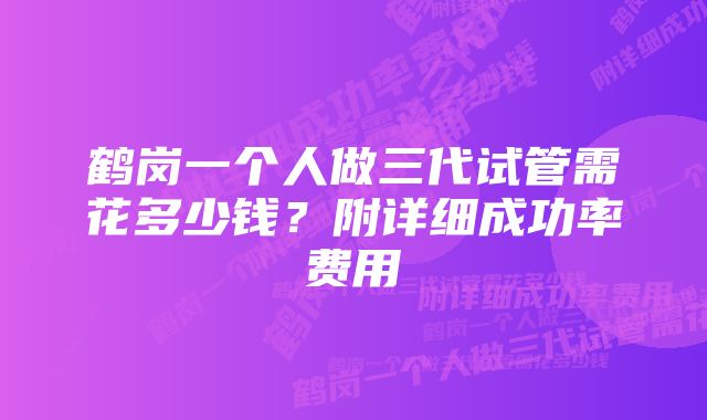 鹤岗一个人做三代试管需花多少钱？附详细成功率费用