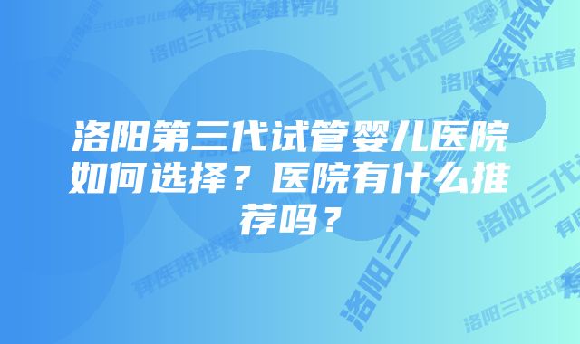 洛阳第三代试管婴儿医院如何选择？医院有什么推荐吗？