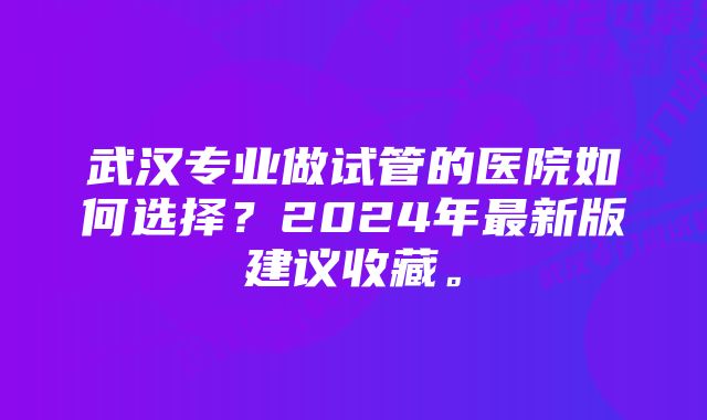 武汉专业做试管的医院如何选择？2024年最新版建议收藏。