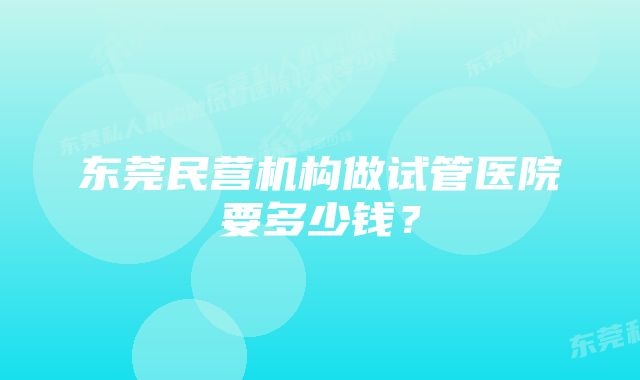 东莞民营机构做试管医院要多少钱？