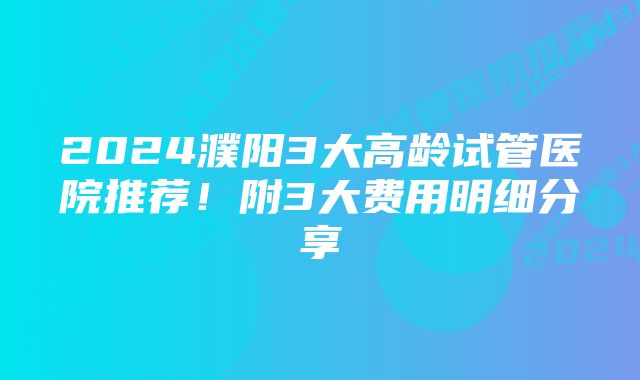 2024濮阳3大高龄试管医院推荐！附3大费用明细分享