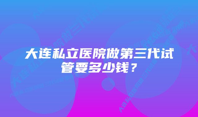 大连私立医院做第三代试管要多少钱？