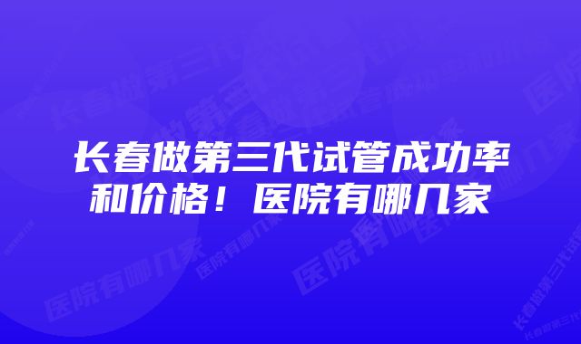 长春做第三代试管成功率和价格！医院有哪几家