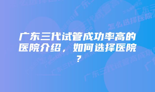 广东三代试管成功率高的医院介绍，如何选择医院？