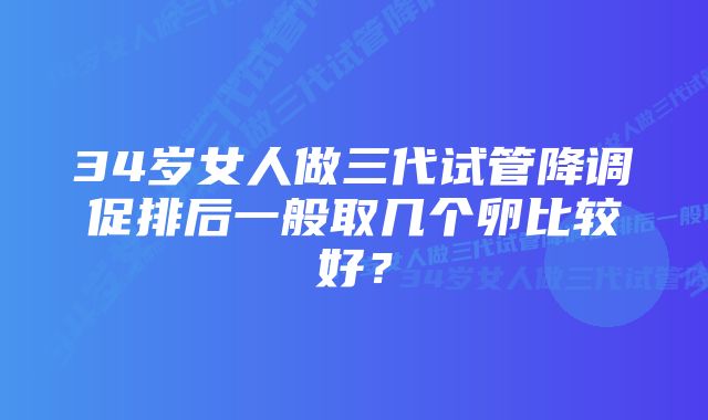 34岁女人做三代试管降调促排后一般取几个卵比较好？