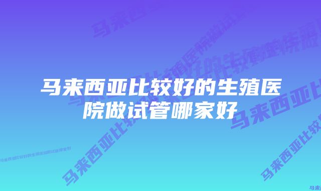 马来西亚比较好的生殖医院做试管哪家好