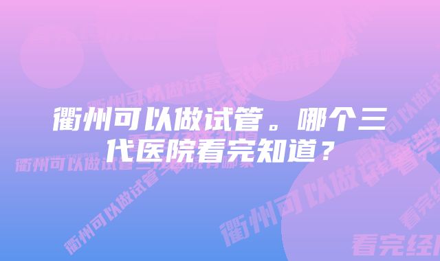 衢州可以做试管。哪个三代医院看完知道？