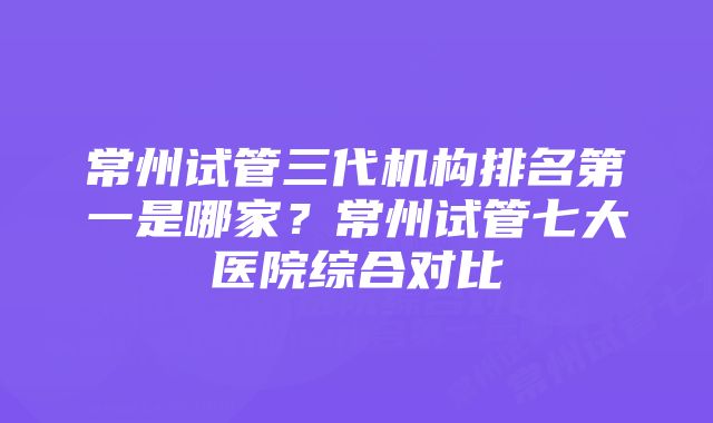 常州试管三代机构排名第一是哪家？常州试管七大医院综合对比