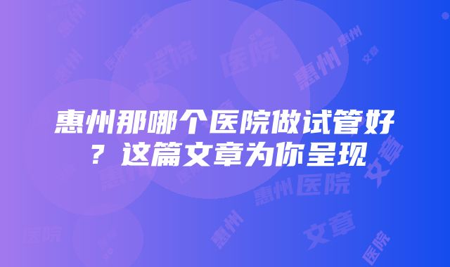 惠州那哪个医院做试管好？这篇文章为你呈现