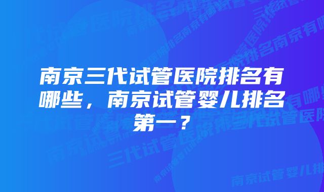 南京三代试管医院排名有哪些，南京试管婴儿排名第一？