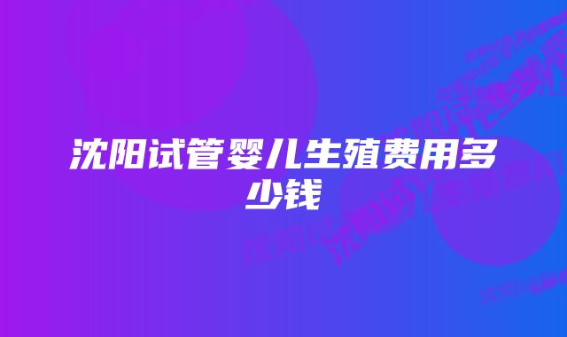 沈阳试管婴儿生殖费用多少钱