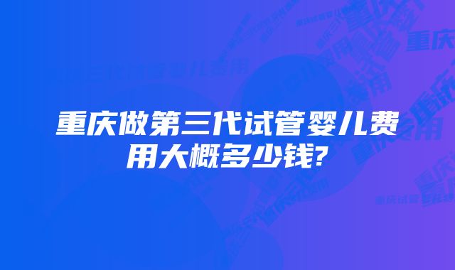 重庆做第三代试管婴儿费用大概多少钱?