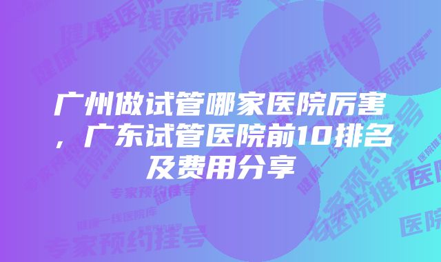 广州做试管哪家医院厉害，广东试管医院前10排名及费用分享